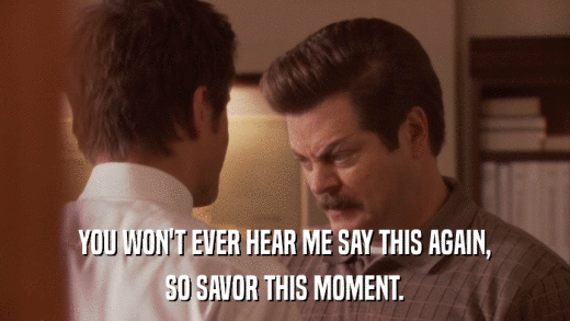 YOU WON'T EVER HEAR ME SAY THIS AGAIN, SO SAVOR THIS MOMENT. 