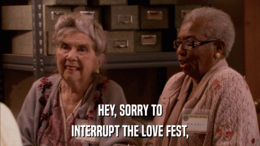HEY, SORRY TO INTERRUPT THE LOVE FEST, 