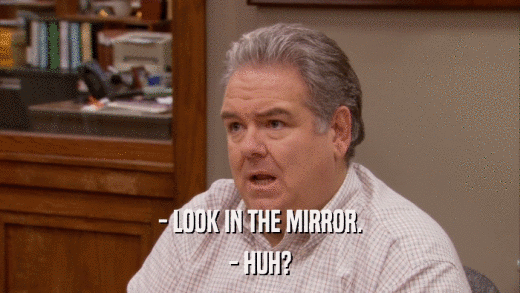 - LOOK IN THE MIRROR. - HUH? 