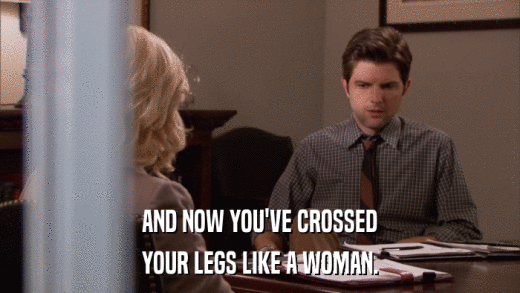 AND NOW YOU'VE CROSSED YOUR LEGS LIKE A WOMAN. 