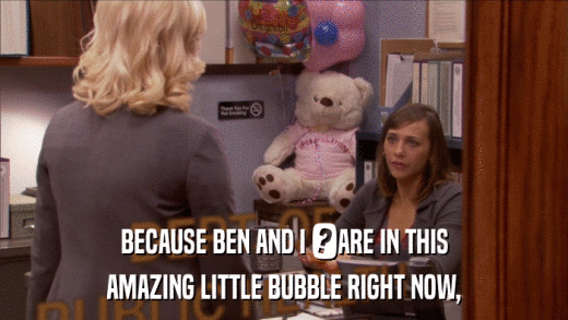 BECAUSE BEN AND I 	ARE IN THIS AMAZING LITTLE BUBBLE RIGHT NOW, 