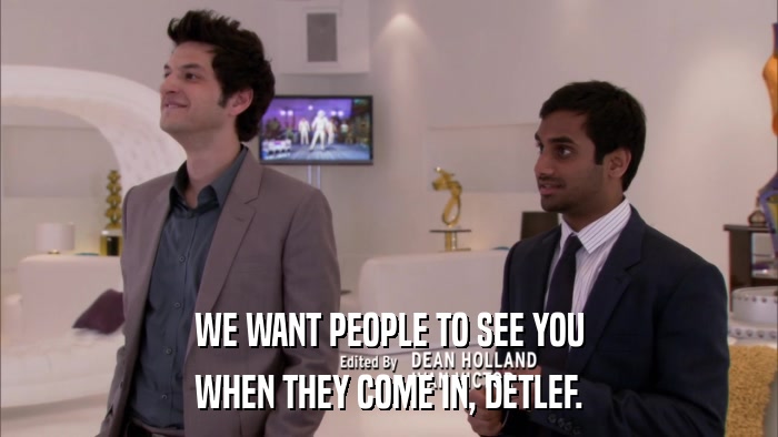 WE WANT PEOPLE TO SEE YOU WHEN THEY COME IN, DETLEF. 