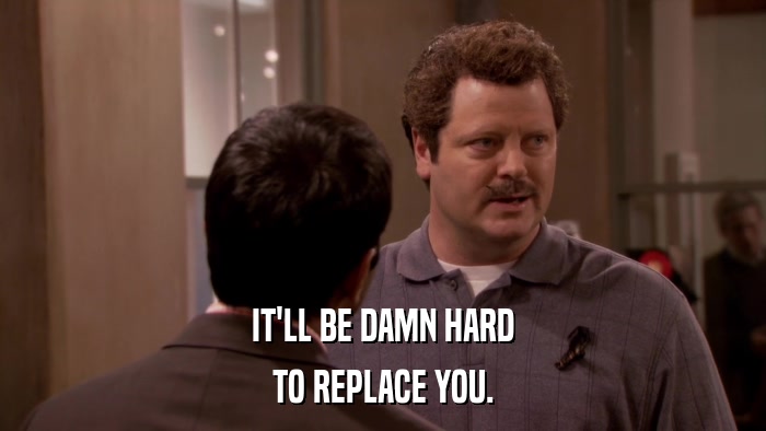 IT'LL BE DAMN HARD TO REPLACE YOU. 