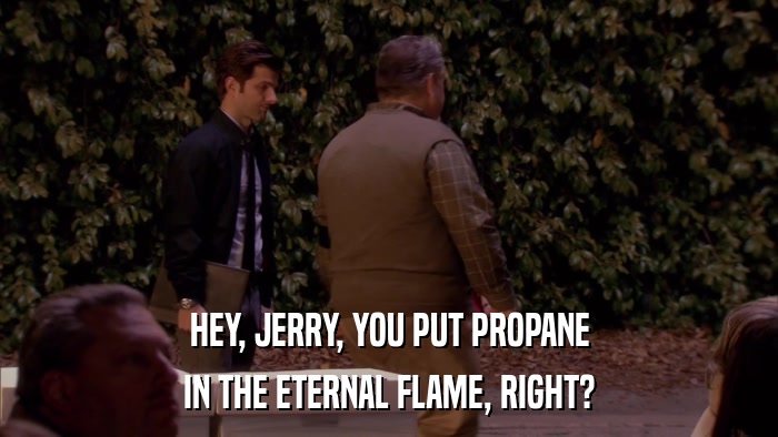 HEY, JERRY, YOU PUT PROPANE IN THE ETERNAL FLAME, RIGHT? 
