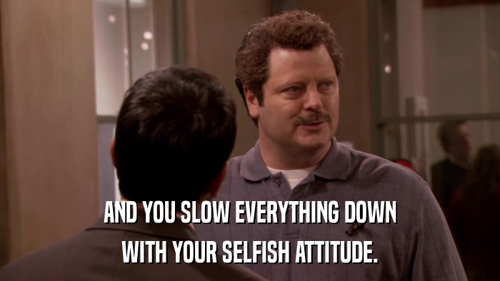 AND YOU SLOW EVERYTHING DOWN WITH YOUR SELFISH ATTITUDE. 