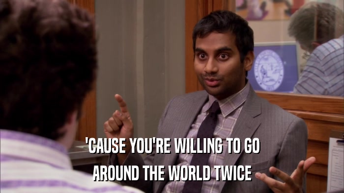 'CAUSE YOU'RE WILLING TO GO AROUND THE WORLD TWICE 