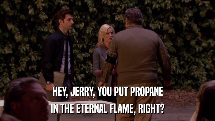 HEY, JERRY, YOU PUT PROPANE IN THE ETERNAL FLAME, RIGHT? 
