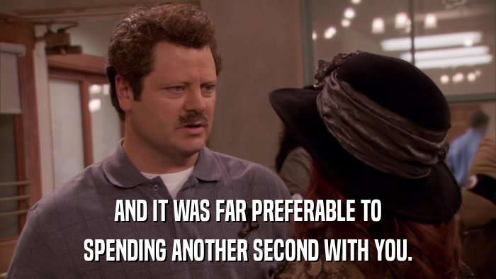 AND IT WAS FAR PREFERABLE TO SPENDING ANOTHER SECOND WITH YOU. 