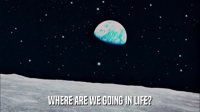 WHERE ARE WE GOING IN LIFE?  
