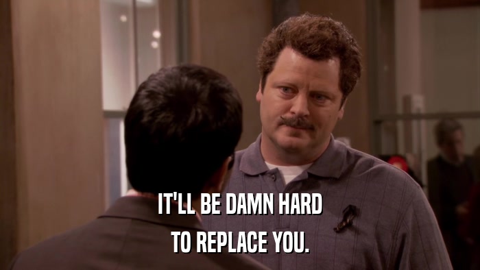 IT'LL BE DAMN HARD TO REPLACE YOU. 