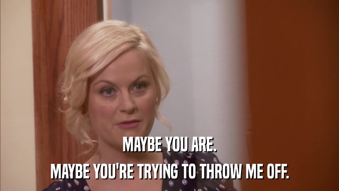 MAYBE YOU ARE. MAYBE YOU'RE TRYING TO THROW ME OFF. 