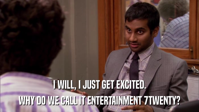 I WILL, I JUST GET EXCITED. WHY DO WE CALL IT ENTERTAINMENT 7TWENTY? 