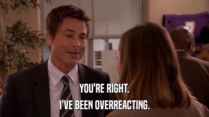 YOU'RE RIGHT. I'VE BEEN OVERREACTING. 