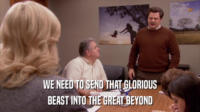 WE NEED TO SEND THAT GLORIOUS BEAST INTO THE GREAT BEYOND 
