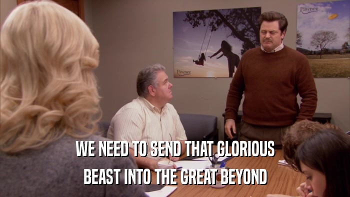 WE NEED TO SEND THAT GLORIOUS BEAST INTO THE GREAT BEYOND 