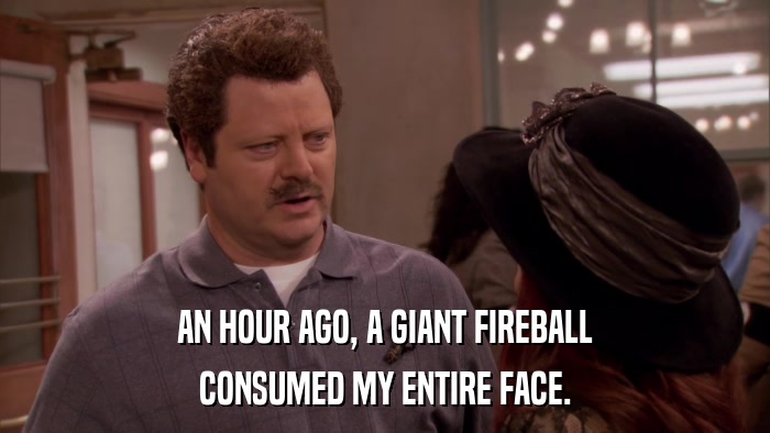 AN HOUR AGO, A GIANT FIREBALL CONSUMED MY ENTIRE FACE. 