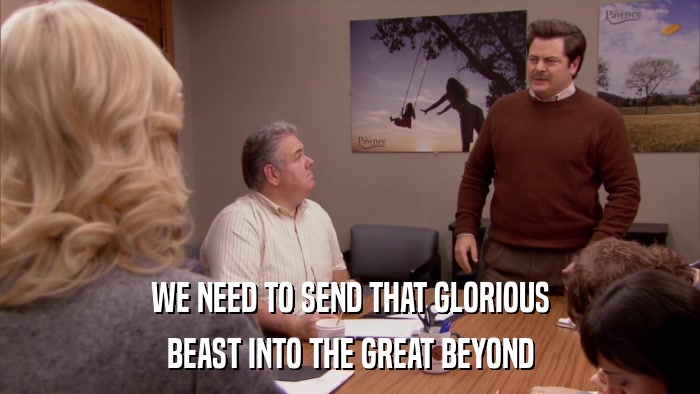 WE NEED TO SEND THAT GLORIOUS BEAST INTO THE GREAT BEYOND 