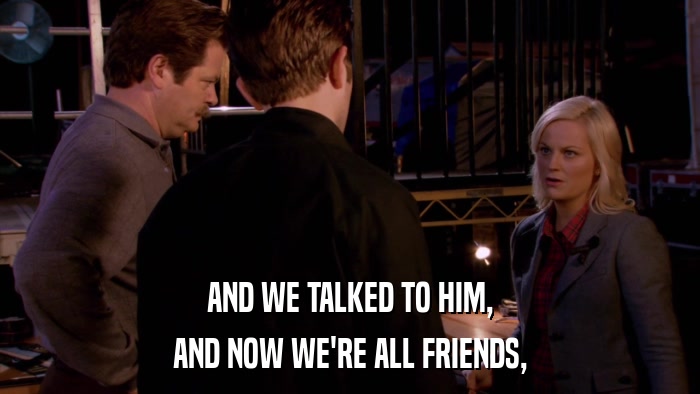 AND WE TALKED TO HIM, AND NOW WE'RE ALL FRIENDS, 