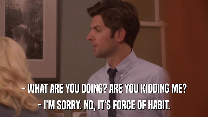 - WHAT ARE YOU DOING? ARE YOU KIDDING ME? - I'M SORRY. NO, IT'S FORCE OF HABIT. 