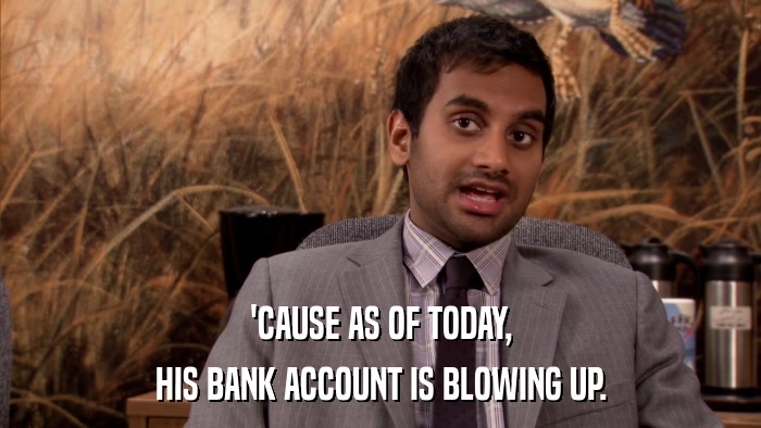 'CAUSE AS OF TODAY, HIS BANK ACCOUNT IS BLOWING UP. 