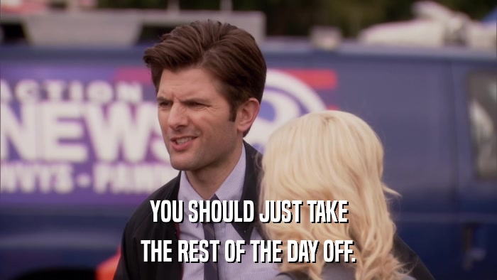 YOU SHOULD JUST TAKE THE REST OF THE DAY OFF. 