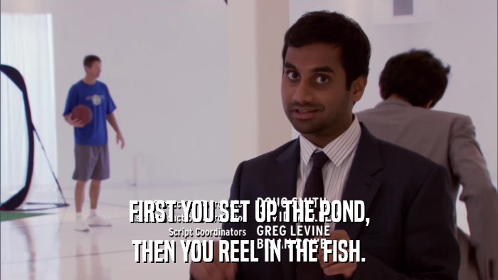FIRST YOU SET UP THE POND, THEN YOU REEL IN THE FISH. 