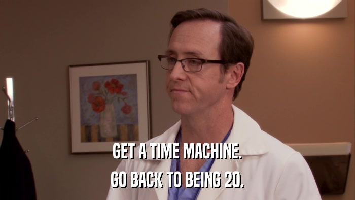 GET A TIME MACHINE. GO BACK TO BEING 20. 