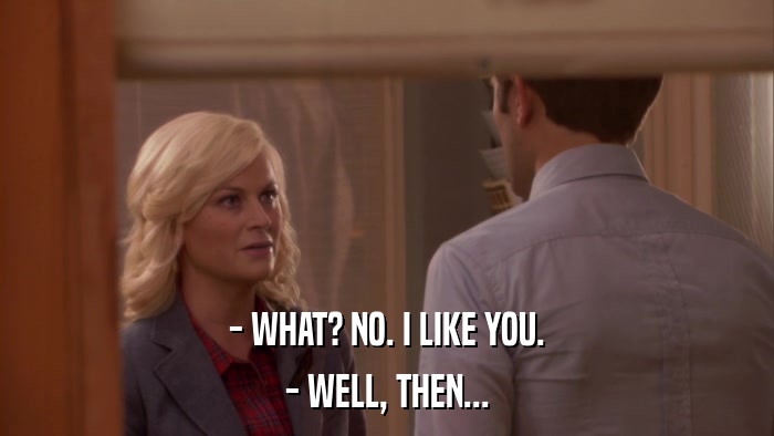 - WHAT? NO. I LIKE YOU. - WELL, THEN... 