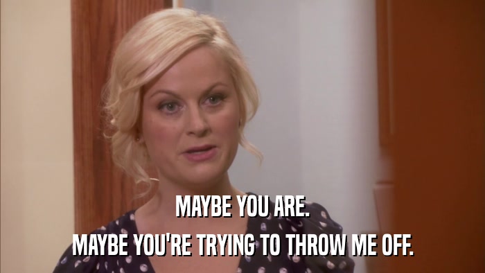 MAYBE YOU ARE. MAYBE YOU'RE TRYING TO THROW ME OFF. 