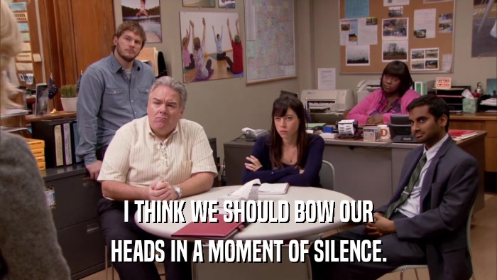 I THINK WE SHOULD BOW OUR HEADS IN A MOMENT OF SILENCE. 