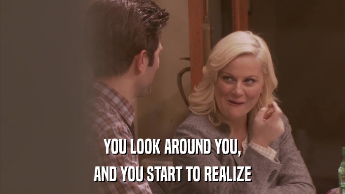 YOU LOOK AROUND YOU, AND YOU START TO REALIZE 