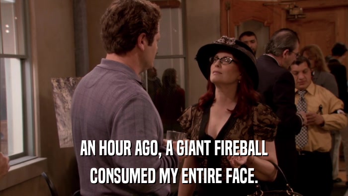 AN HOUR AGO, A GIANT FIREBALL CONSUMED MY ENTIRE FACE. 