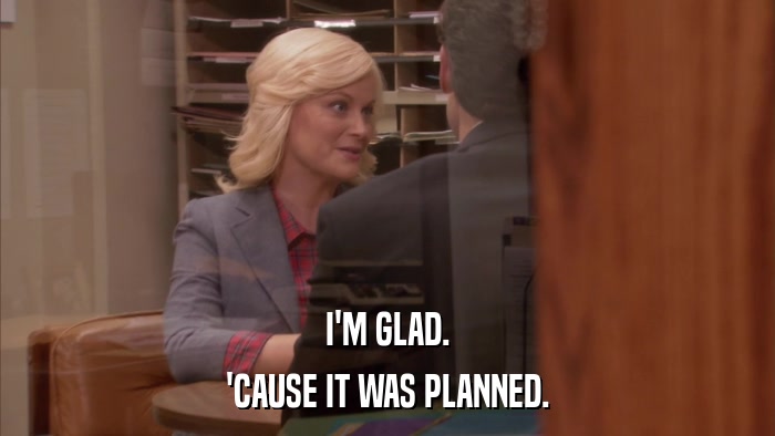I'M GLAD. 'CAUSE IT WAS PLANNED. 