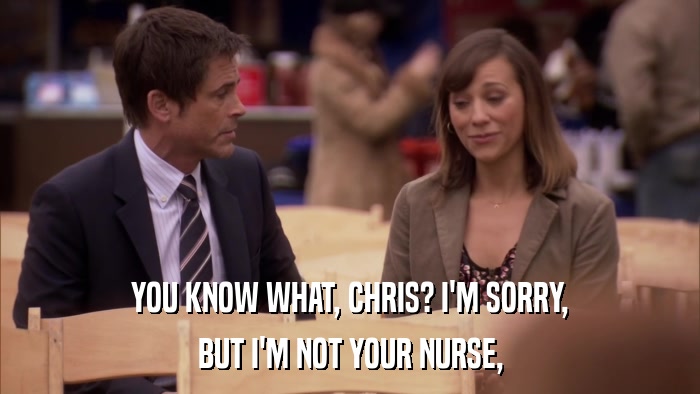 YOU KNOW WHAT, CHRIS? I'M SORRY, BUT I'M NOT YOUR NURSE, 