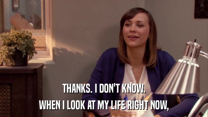 THANKS. I DON'T KNOW. WHEN I LOOK AT MY LIFE RIGHT NOW, 