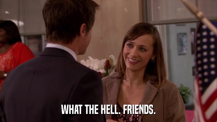 WHAT THE HELL. FRIENDS.  