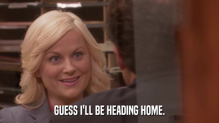 GUESS I'LL BE HEADING HOME.  