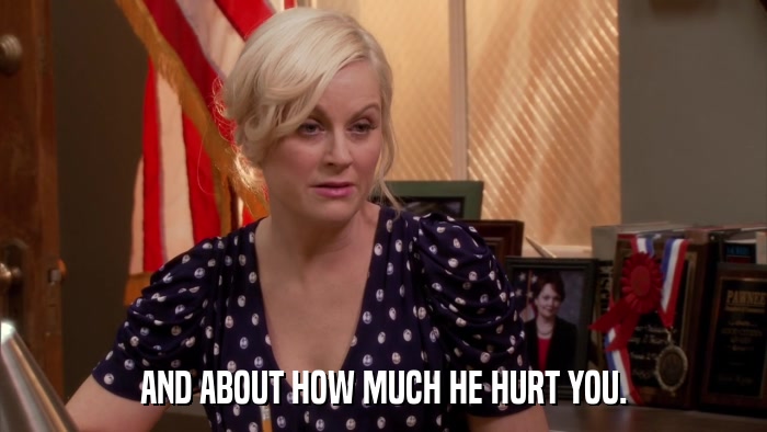 AND ABOUT HOW MUCH HE HURT YOU.  