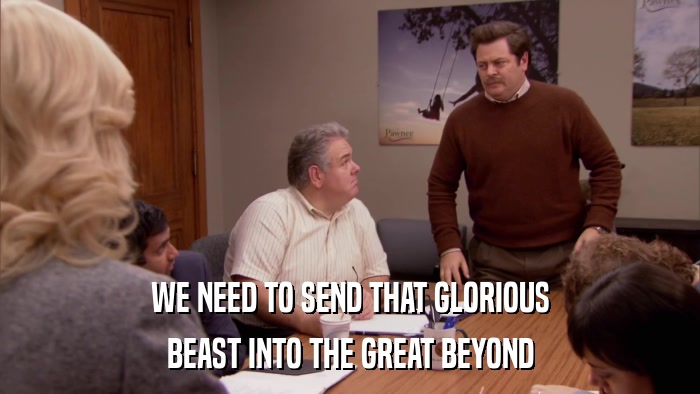 WE NEED TO SEND THAT GLORIOUS BEAST INTO THE GREAT BEYOND 