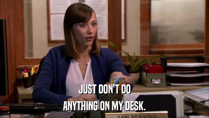 JUST DON'T DO ANYTHING ON MY DESK. 