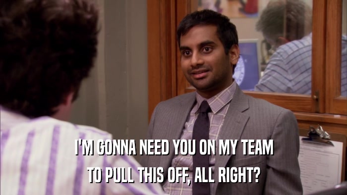I'M GONNA NEED YOU ON MY TEAM TO PULL THIS OFF, ALL RIGHT? 