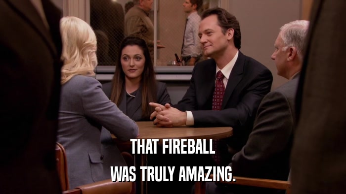 THAT FIREBALL WAS TRULY AMAZING. 
