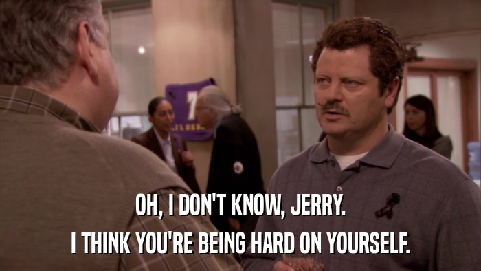 OH, I DON'T KNOW, JERRY. I THINK YOU'RE BEING HARD ON YOURSELF. 