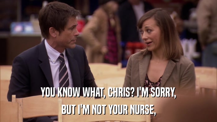 YOU KNOW WHAT, CHRIS? I'M SORRY, BUT I'M NOT YOUR NURSE, 
