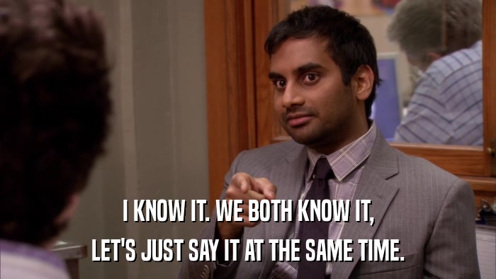 I KNOW IT. WE BOTH KNOW IT, LET'S JUST SAY IT AT THE SAME TIME. 
