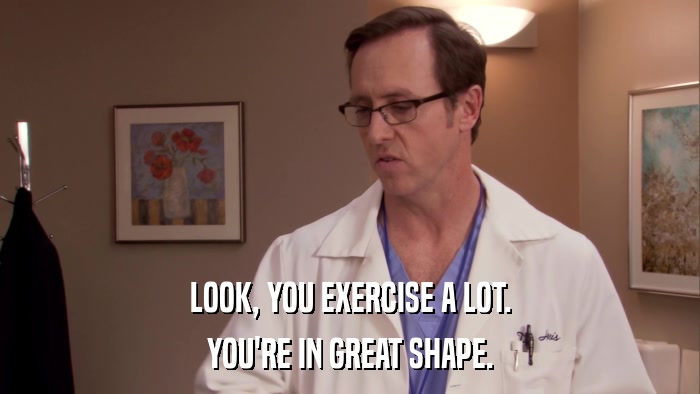 LOOK, YOU EXERCISE A LOT. YOU'RE IN GREAT SHAPE. 