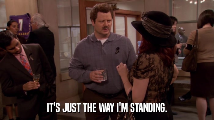 IT'S JUST THE WAY I'M STANDING.  
