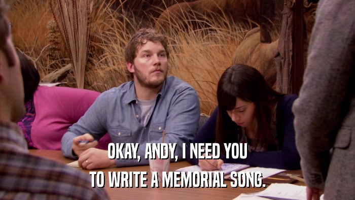 OKAY, ANDY, I NEED YOU TO WRITE A MEMORIAL SONG. 