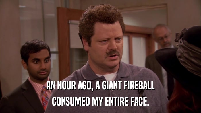 AN HOUR AGO, A GIANT FIREBALL CONSUMED MY ENTIRE FACE. 
