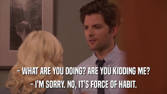 - WHAT ARE YOU DOING? ARE YOU KIDDING ME? - I'M SORRY. NO, IT'S FORCE OF HABIT. 